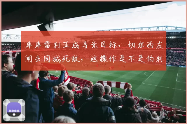 库库雷利亚成马竞目标，切尔西左闸去同城死敌，这操作是不是伯利管理混乱的缩影