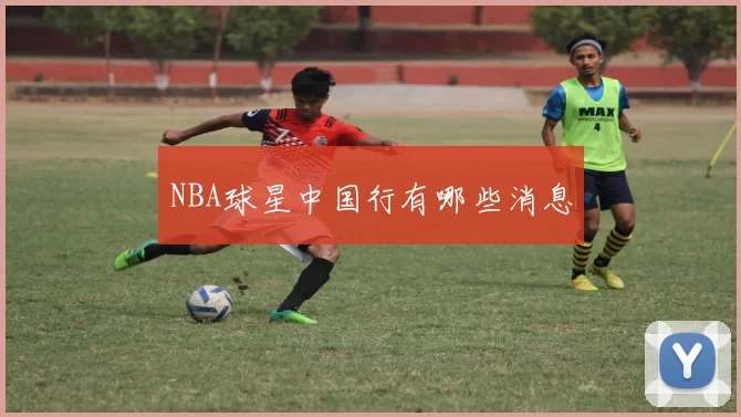 NBA球星中国行有哪些消息