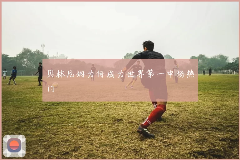 贝林厄姆为何成为世界第一中场热门